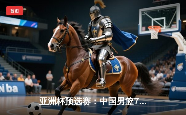 亚洲杯预选赛：中国男篮74:67险胜日本，周琦独揽25分15篮板统治内线